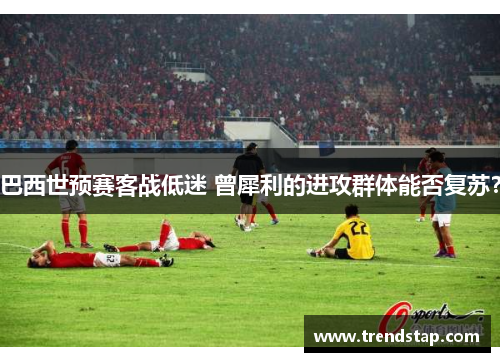 巴西世预赛客战低迷 曾犀利的进攻群体能否复苏？